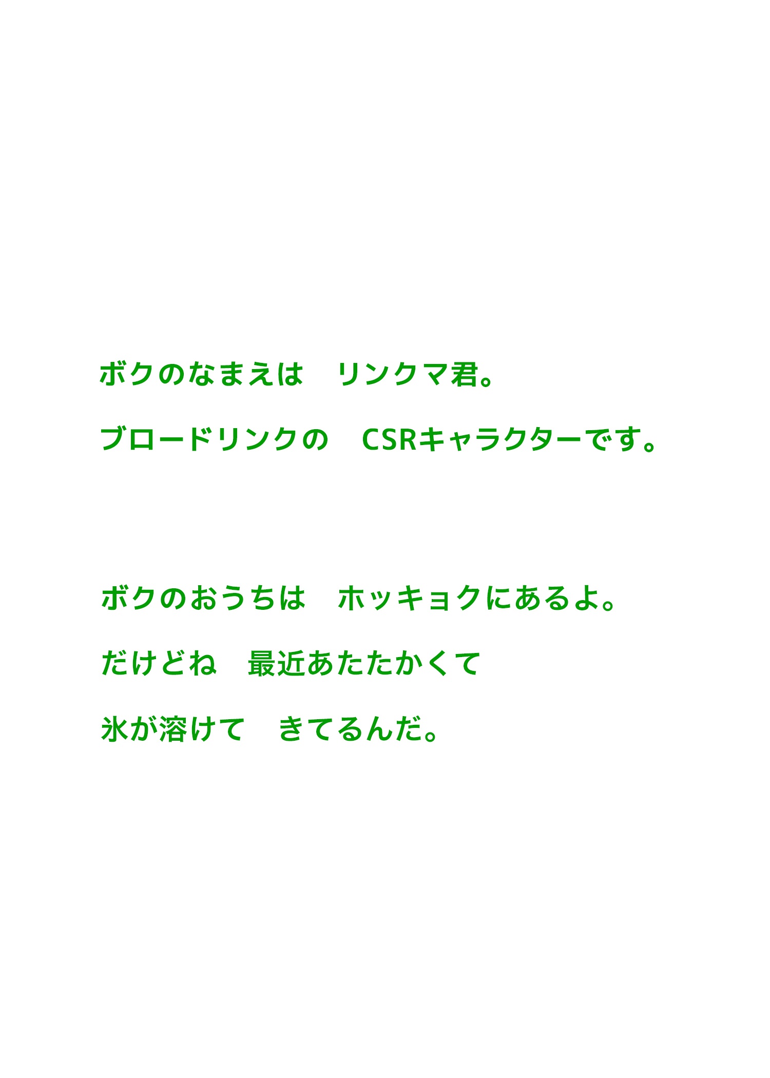 ボクのなまえは　リンクマ君。ブロードリンクの　CSRキャラクターです。ボクのおうちは　ホッキョクにあるよ。だけどね　最近あたたかくて氷が溶けて　きてるんだ。