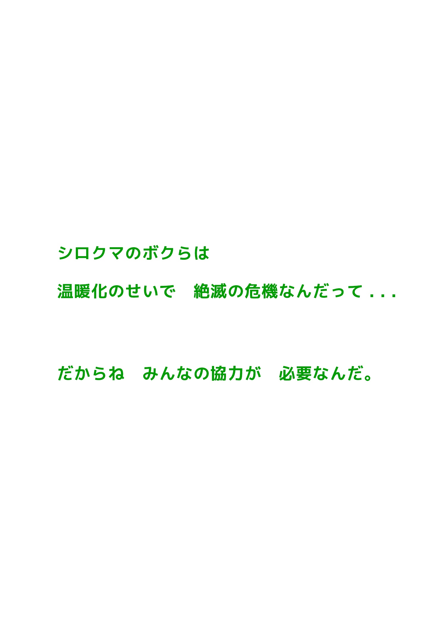 シロクマのボクらは温暖化のせいで絶滅の危機なんだって . . .だからねみんなの協力が必要なんだ。