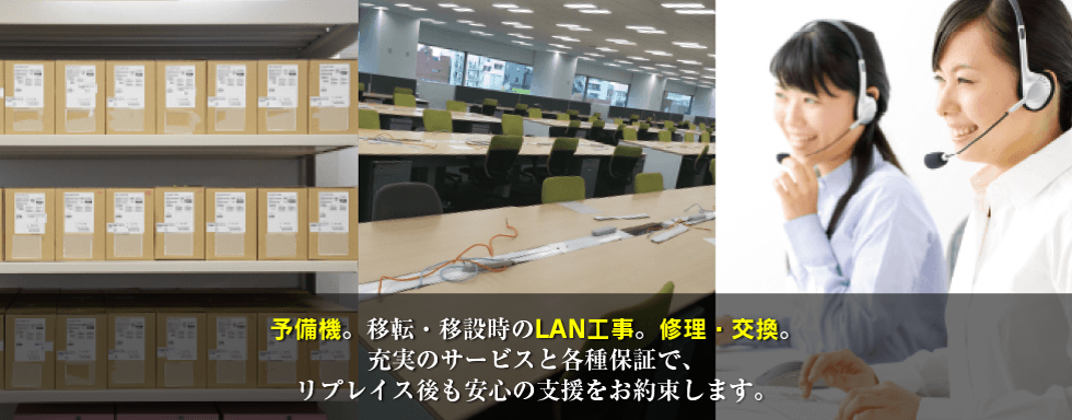 予備機。移転・移設時のLAN工事。修理・交換。充実のサービスと各種保証で、リプレイス後も安心の支援をお約束します。