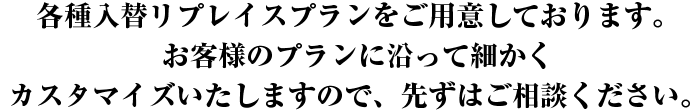 各種入替リプレイスプランをご用意しております。お客様のプランに沿って細かくカスタマイズいたしますので、先ずはご相談ください。